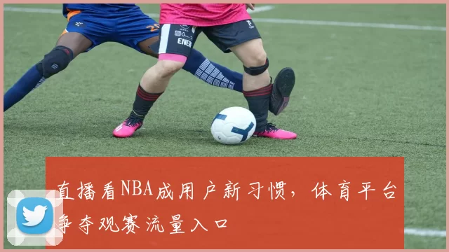 直播看NBA成用户新习惯，体育平台争夺观赛流量入口