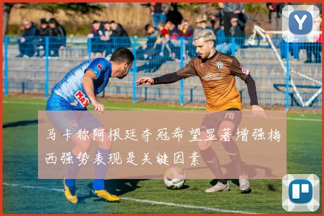 马卡称阿根廷夺冠希望显著增强梅西强势表现是关键因素
