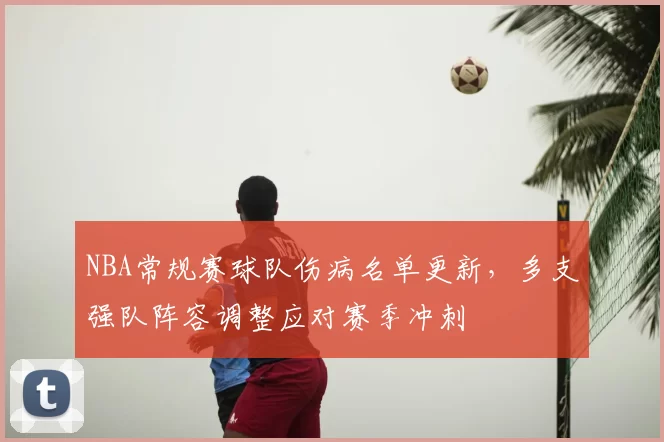 NBA常规赛球队伤病名单更新,多支强队阵容调整应对赛季冲刺