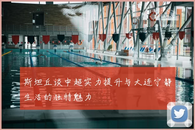 斯坦丘谈中超实力提升与大连宁静生活的独特魅力