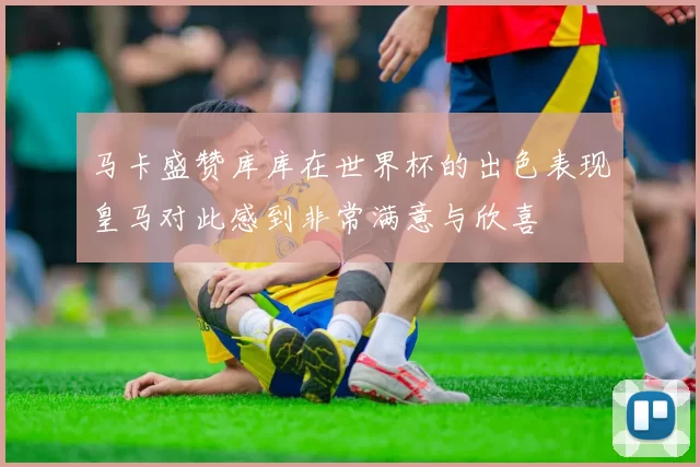 马卡盛赞库库在世界杯的出色表现皇马对此感到非常满意与欣喜