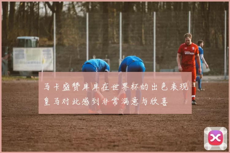 马卡盛赞库库在世界杯的出色表现皇马对此感到非常满意与欣喜