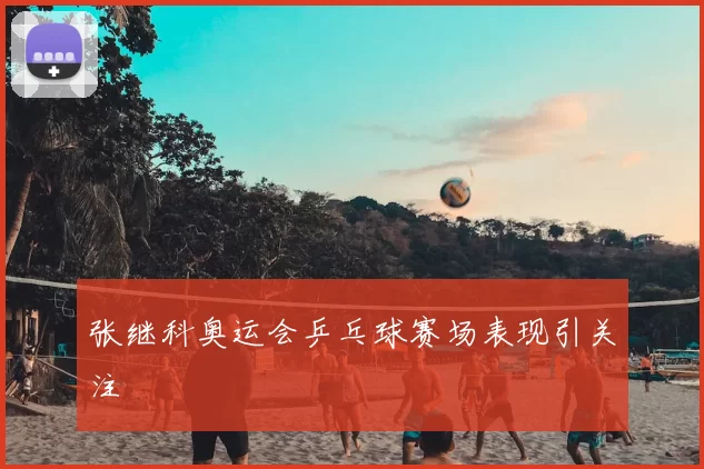 张继科奥运会乒乓球赛场表现引关注
