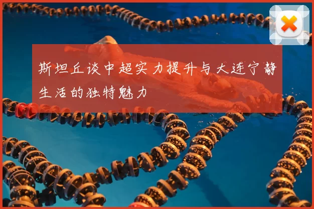 斯坦丘谈中超实力提升与大连宁静生活的独特魅力