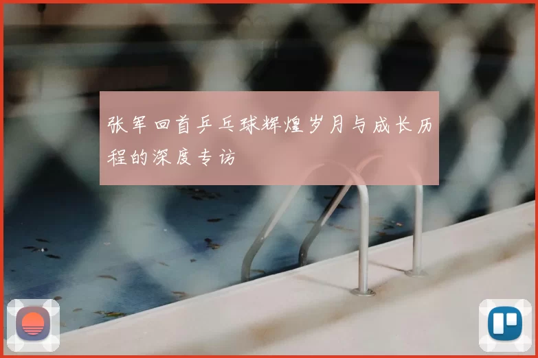 张军回首乒乓球辉煌岁月与成长历程的深度专访