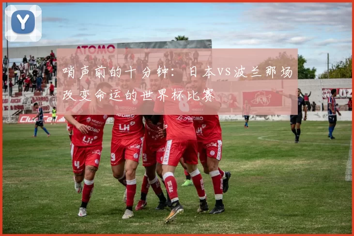 哨声前的十分钟:日本vs波兰那场改变命运的世界杯比赛