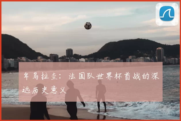 年乌拉圭:法国队世界杯首战的深远历史意义