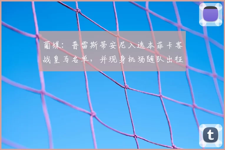 葡媒:普雷斯蒂安尼入选本菲卡客战皇马名单,并现身机场随队出征