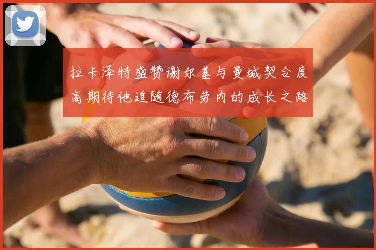 拉卡泽特盛赞谢尔基与曼城契合度高期待他追随德布劳内的成长之路