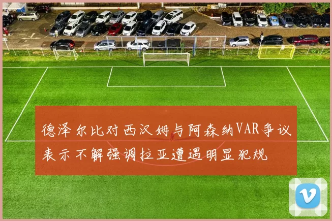 德泽尔比对西汉姆与阿森纳VAR争议表示不解强调拉亚遭遇明显犯规