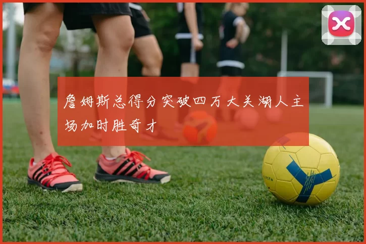 詹姆斯总得分突破四万大关湖人主场加时胜奇才