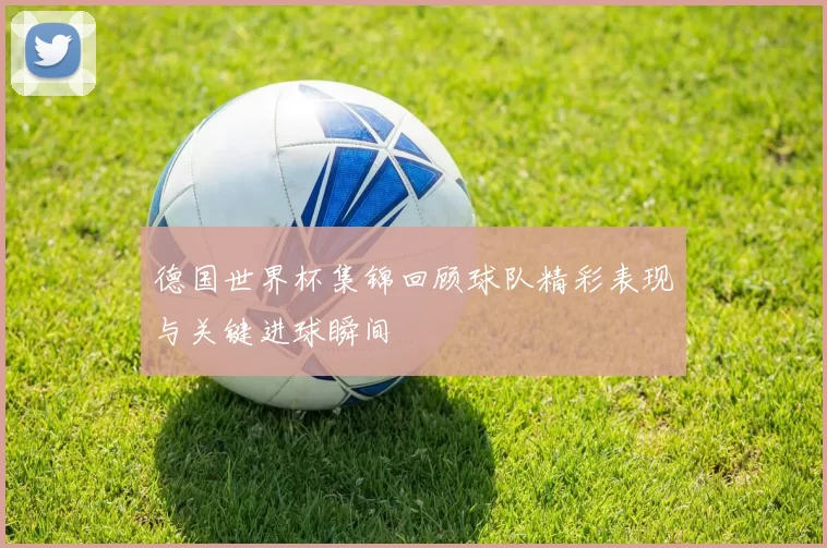 德国世界杯集锦回顾球队精彩表现与关键进球瞬间