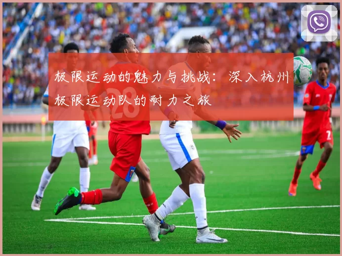 极限运动的魅力与挑战:深入杭州极限运动队的耐力之旅