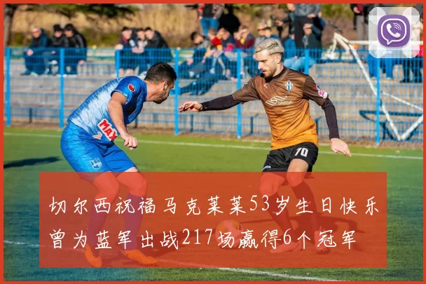 切尔西祝福马克莱莱53岁生日快乐曾为蓝军出战217场赢得6个冠军