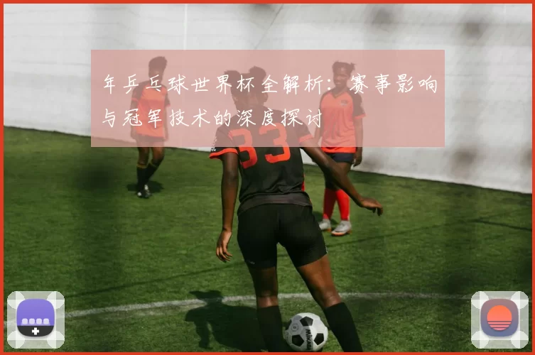 年乒乓球世界杯全解析:赛事影响与冠军技术的深度探讨