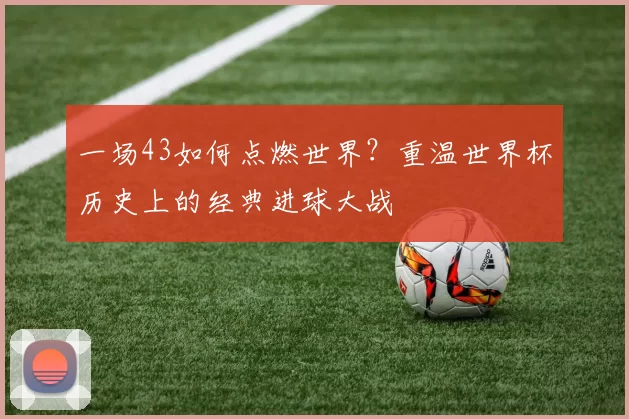 一场43如何点燃世界?重温世界杯历史上的经典进球大战