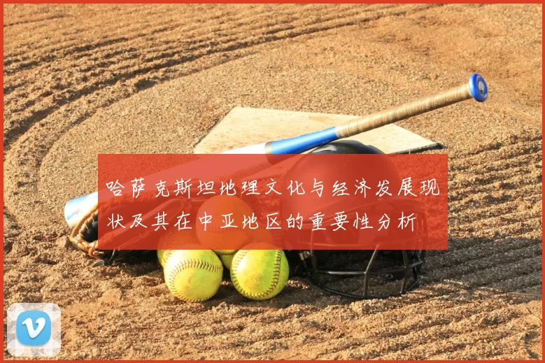 哈萨克斯坦地理文化与经济发展现状及其在中亚地区的重要性分析