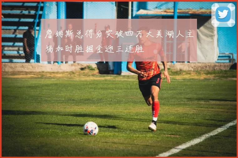 詹姆斯总得分突破四万大关湖人主场加时胜掘金迎三连胜