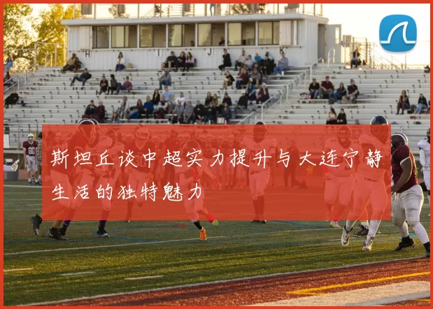 斯坦丘谈中超实力提升与大连宁静生活的独特魅力