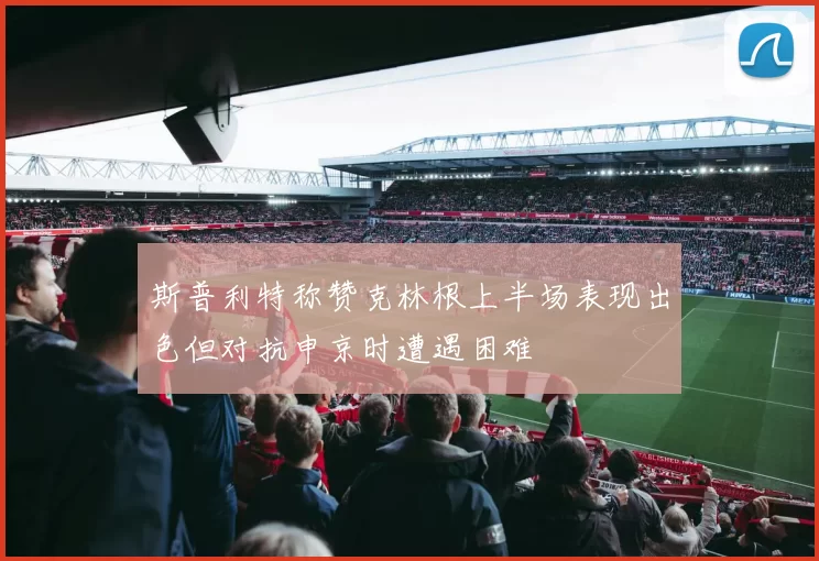 斯普利特称赞克林根上半场表现出色但对抗申京时遭遇困难