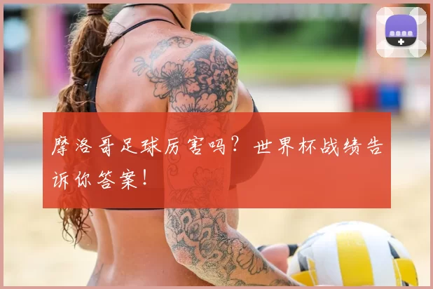 摩洛哥足球厉害吗?世界杯战绩告诉你答案!