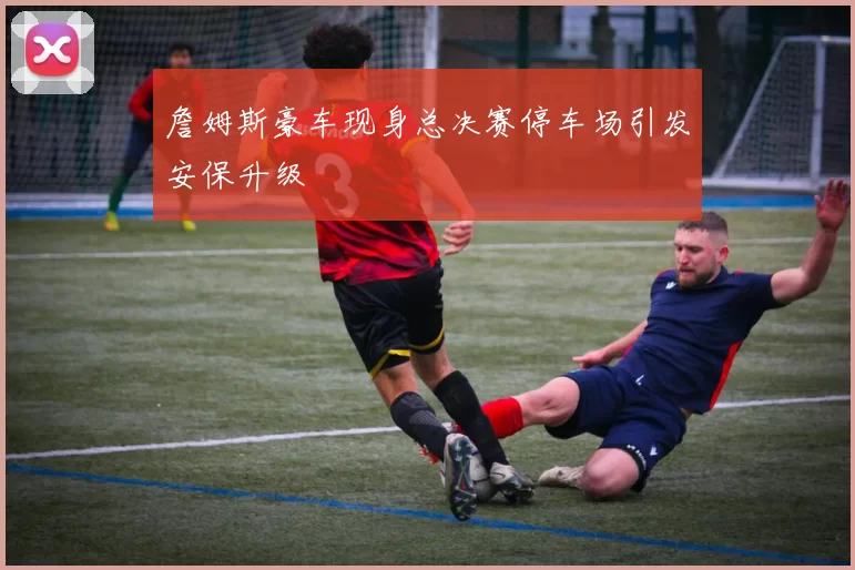 詹姆斯豪车现身总决赛停车场引发安保升级