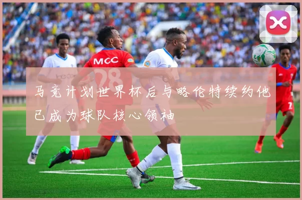 马竞计划世界杯后与略伦特续约他已成为球队核心领袖