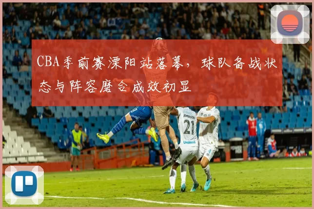 CBA季前赛溧阳站落幕，球队备战状态与阵容磨合成效初显