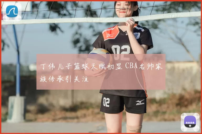 丁伟儿子篮球天赋初显 CBA名帅家族传承引关注
