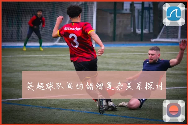 英超球队间的错综复杂关系探讨