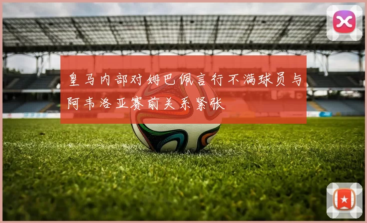 皇马内部对姆巴佩言行不满球员与阿韦洛亚赛前关系紧张