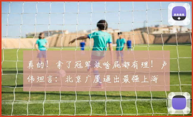 真的!拿了冠军放啥屁都有理!卢伟坦言:北京广厦逼出最强上海