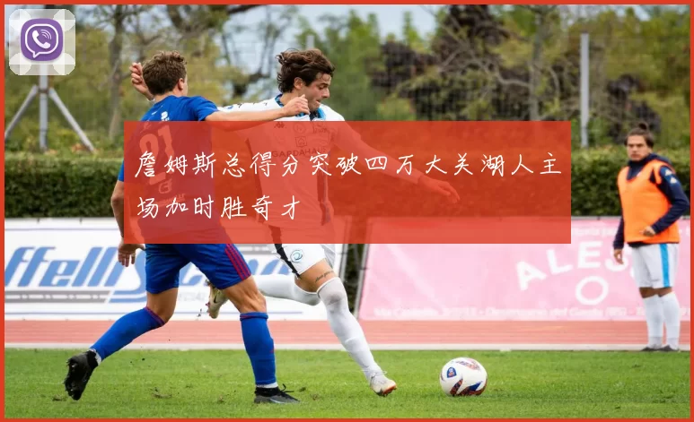 詹姆斯总得分突破四万大关湖人主场加时胜奇才