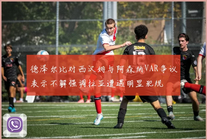 德泽尔比对西汉姆与阿森纳VAR争议表示不解强调拉亚遭遇明显犯规
