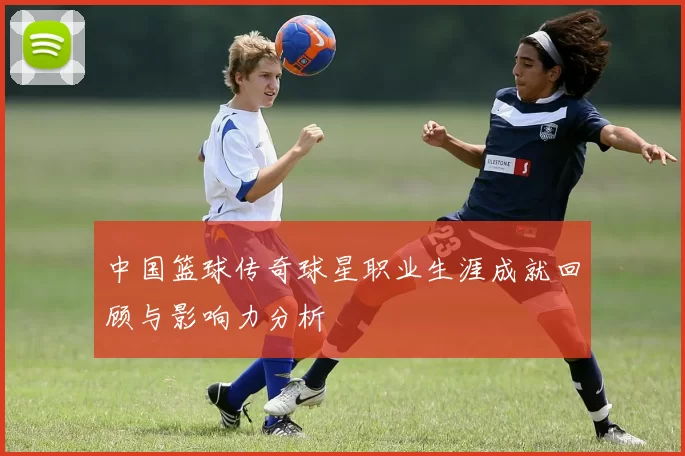 中国篮球传奇球星职业生涯成就回顾与影响力分析