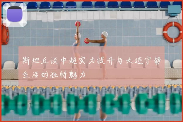 斯坦丘谈中超实力提升与大连宁静生活的独特魅力