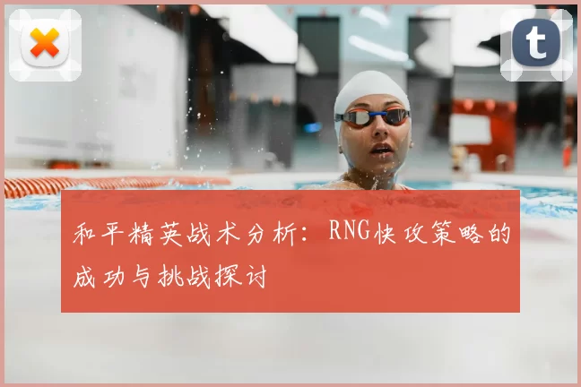 和平精英战术分析:RNG快攻策略的成功与挑战探讨