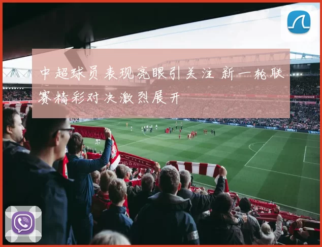 中超球员表现亮眼引关注 新一轮联赛精彩对决激烈展开