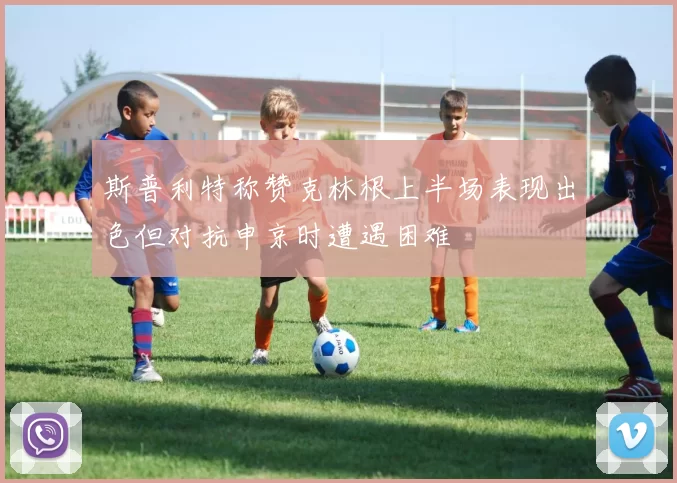 斯普利特称赞克林根上半场表现出色但对抗申京时遭遇困难