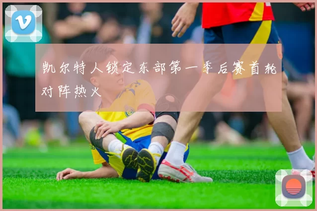 凯尔特人锁定东部第一季后赛首轮对阵热火