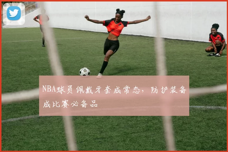 NBA球员佩戴牙套成常态,防护装备成比赛必备品