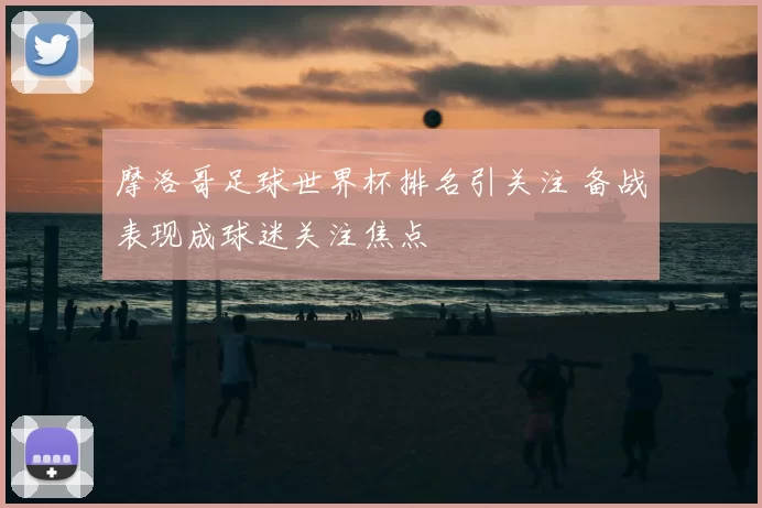摩洛哥足球世界杯排名引关注 备战表现成球迷关注焦点