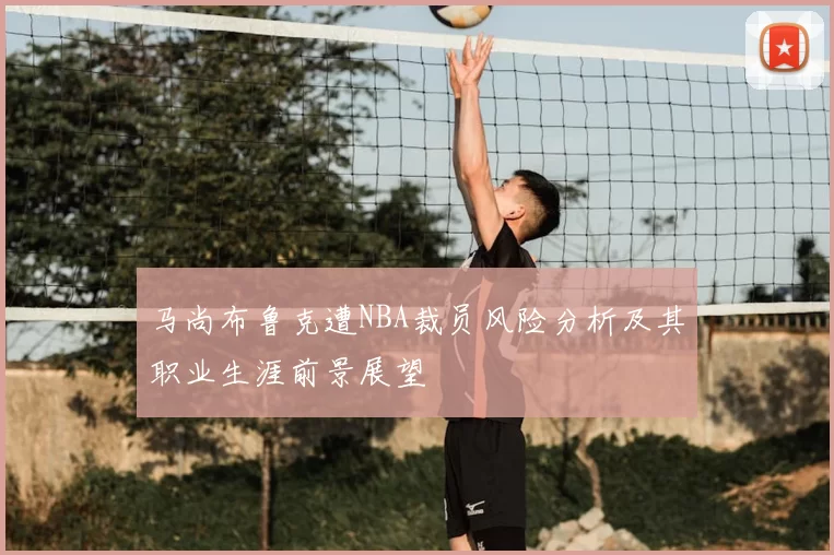 马尚布鲁克遭NBA裁员风险分析及其职业生涯前景展望