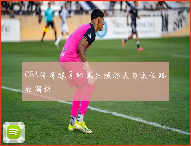 CBA传奇球员职业生涯起点与成长路径解析