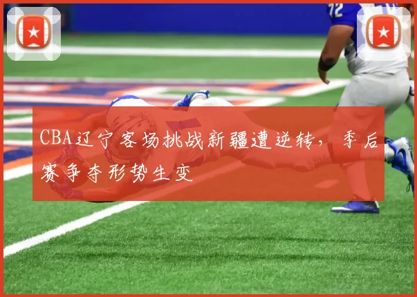 CBA辽宁客场挑战新疆遭逆转,季后赛争夺形势生变