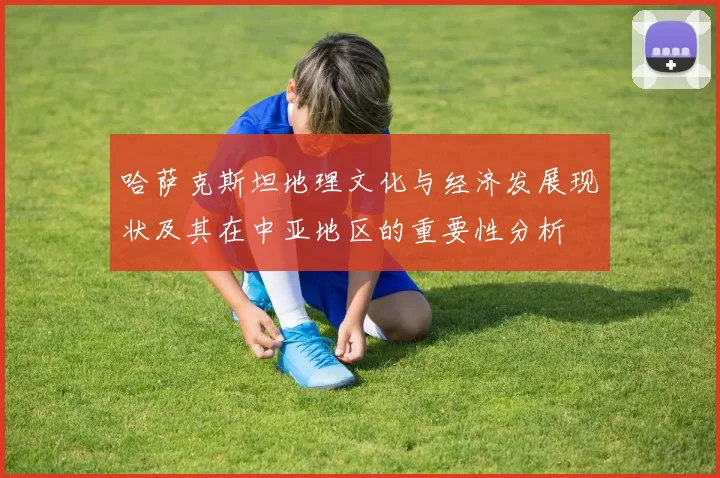 哈萨克斯坦地理文化与经济发展现状及其在中亚地区的重要性分析