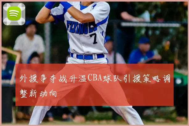 外援争夺战升温CBA球队引援策略调整新动向