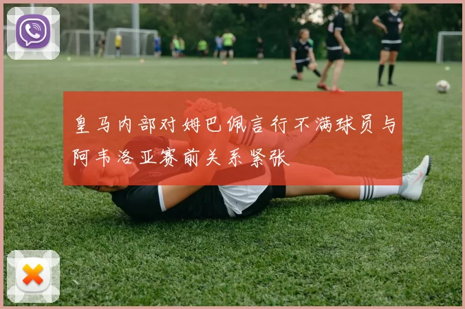 皇马内部对姆巴佩言行不满球员与阿韦洛亚赛前关系紧张