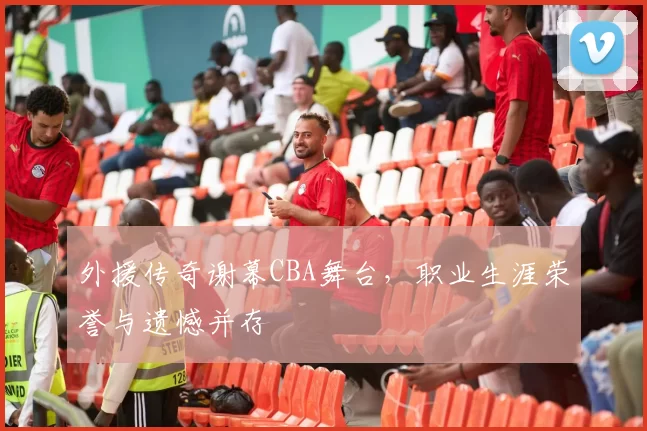 外援传奇谢幕CBA舞台,职业生涯荣誉与遗憾并存