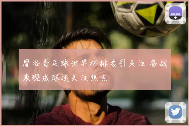 摩洛哥足球世界杯排名引关注 备战表现成球迷关注焦点
